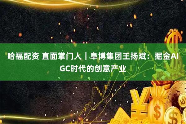 哈福配资 直面掌门人｜阜博集团王扬斌：掘金AIGC时代的创意产业