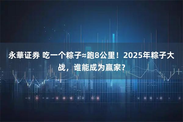 永華证券 吃一个粽子≈跑8公里！2025年粽子大战，谁能成为赢家？