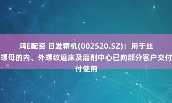 鸿E配资 日发精机(002520.SZ)：用于丝杆、螺母的内、外螺纹磨床及磨削中心已向部分客户交付使用