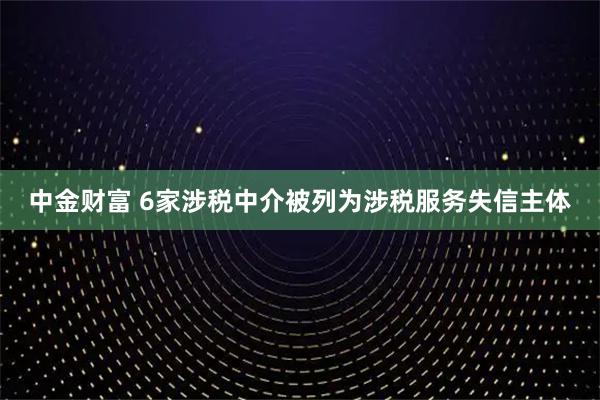 中金财富 6家涉税中介被列为涉税服务失信主体