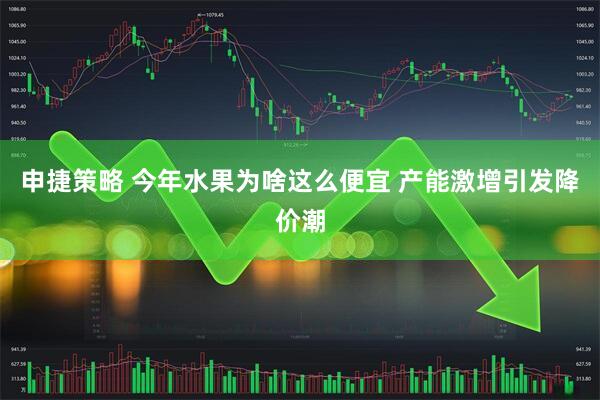 申捷策略 今年水果为啥这么便宜 产能激增引发降价潮