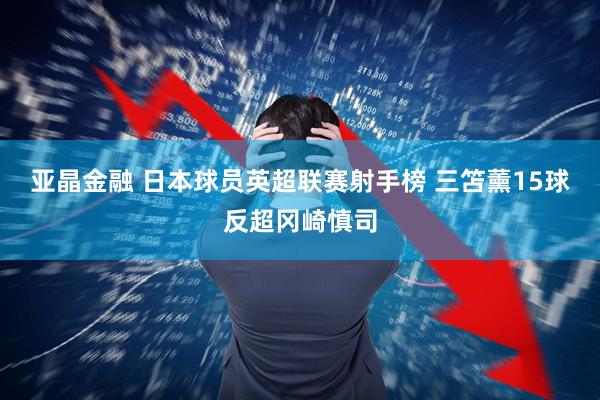 亚晶金融 日本球员英超联赛射手榜 三笘薰15球反超冈崎慎司
