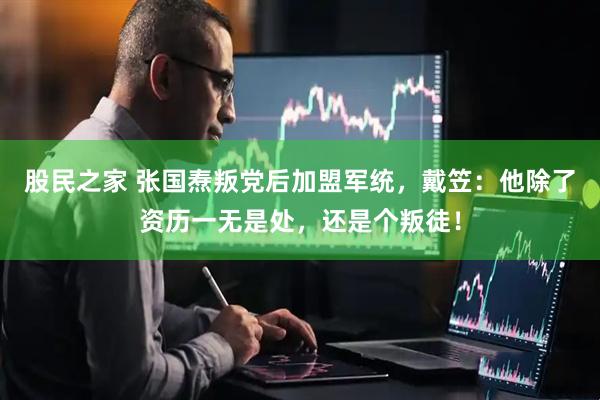 股民之家 张国焘叛党后加盟军统，戴笠：他除了资历一无是处，还是个叛徒！