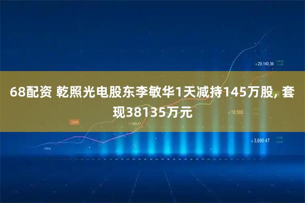 68配资 乾照光电股东李敏华1天减持145万股, 套现38135万元