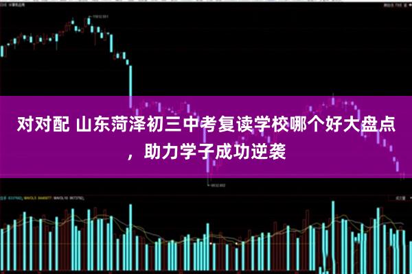 对对配 山东菏泽初三中考复读学校哪个好大盘点，助力学子成功逆袭