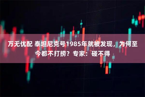 万无优配 泰坦尼克号1985年就被发现，为何至今都不打捞？专家：碰不得