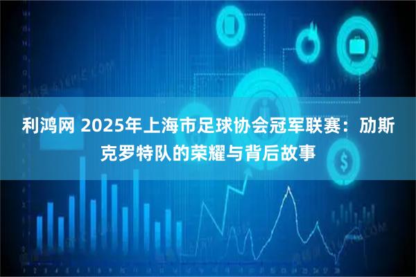利鸿网 2025年上海市足球协会冠军联赛：劢斯克罗特队的荣耀与背后故事