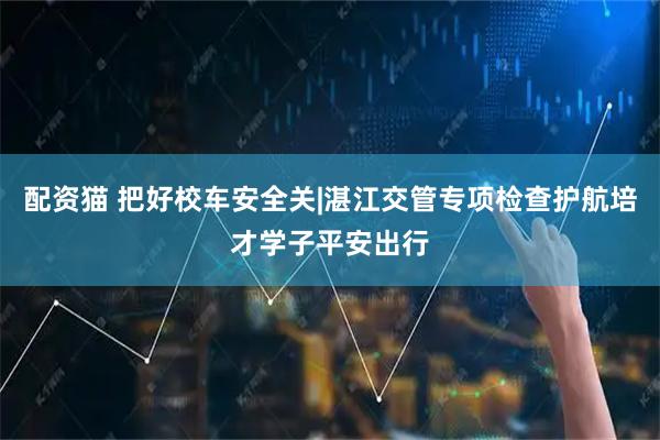 配资猫 把好校车安全关|湛江交管专项检查护航培才学子平安出行