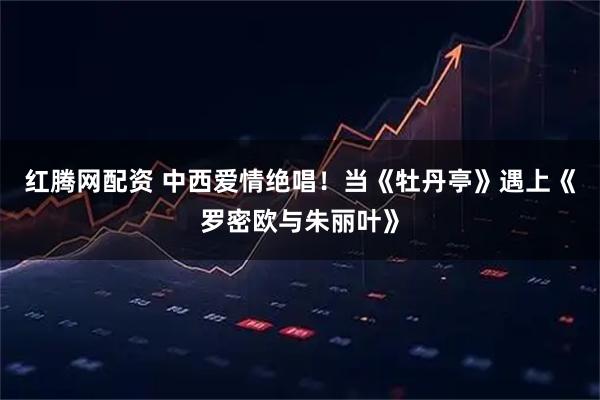 红腾网配资 中西爱情绝唱！当《牡丹亭》遇上《罗密欧与朱丽叶》