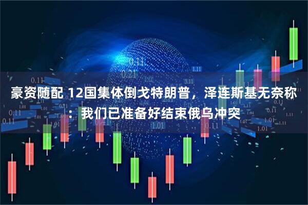 豪资随配 12国集体倒戈特朗普，泽连斯基无奈称：我们已准备好结束俄乌冲突