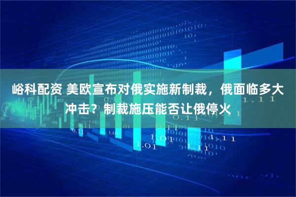峪科配资 美欧宣布对俄实施新制裁，俄面临多大冲击？制裁施压能否让俄停火