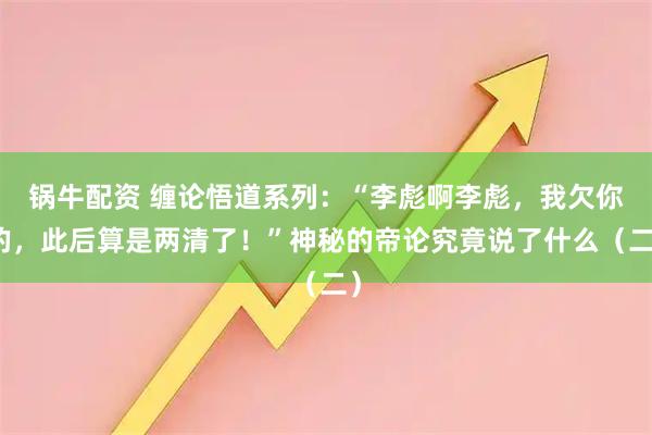 锅牛配资 缠论悟道系列：“李彪啊李彪，我欠你的，此后算是两清了！”神秘的帝论究竟说了什么（二）
