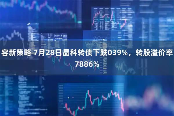 容新策略 7月28日晶科转债下跌039%，转股溢价率7886%