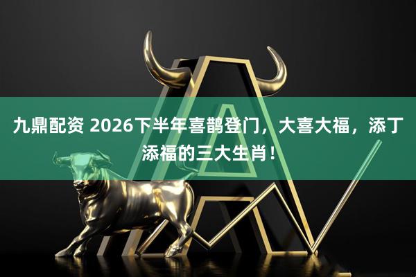 九鼎配资 2026下半年喜鹊登门，大喜大福，添丁添福的三大生肖！