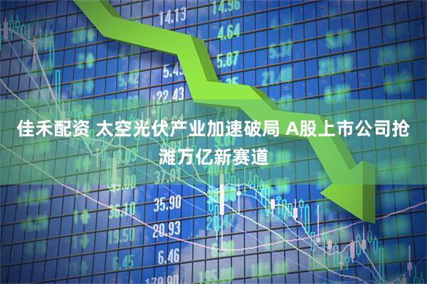 佳禾配资 太空光伏产业加速破局 A股上市公司抢滩万亿新赛道