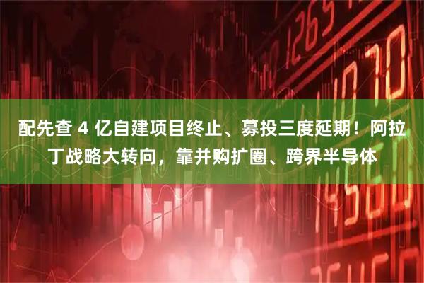 配先查 4 亿自建项目终止、募投三度延期！阿拉丁战略大转向，靠并购扩圈、跨界半导体