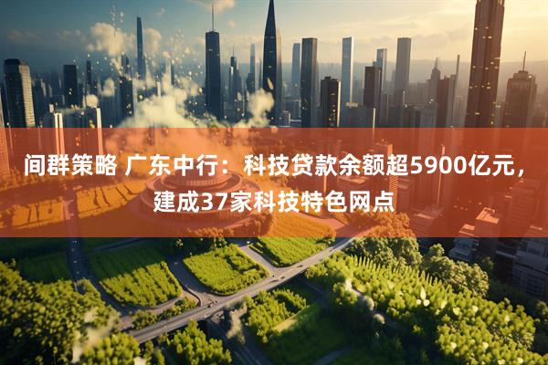 间群策略 广东中行：科技贷款余额超5900亿元，建成37家科技特色网点